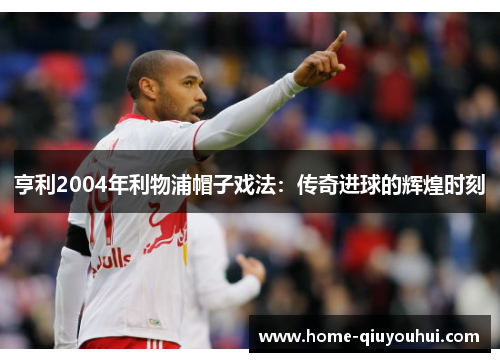 亨利2004年利物浦帽子戏法：传奇进球的辉煌时刻