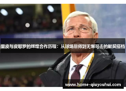 里皮与皮耶罗的辉煌合作历程：从球场恩师到无懈可击的默契搭档