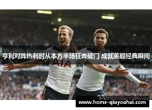 亨利对阵热刺时从本方半场狂奔破门 成就英超经典瞬间