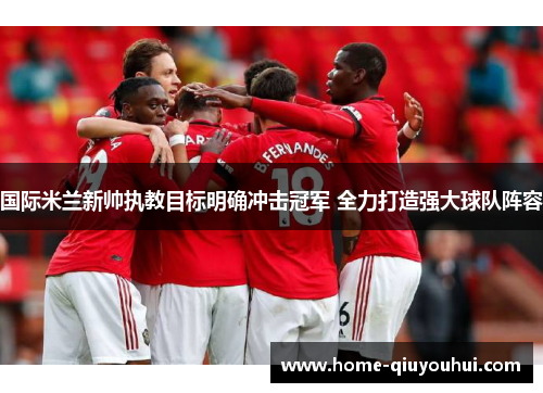国际米兰新帅执教目标明确冲击冠军 全力打造强大球队阵容