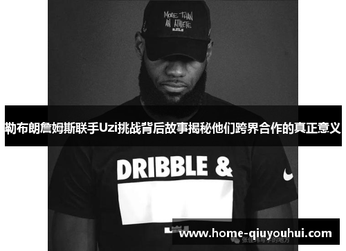 勒布朗詹姆斯联手Uzi挑战背后故事揭秘他们跨界合作的真正意义