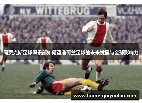 阿贾克斯足球俱乐部如何塑造荷兰足球的未来发展与全球影响力