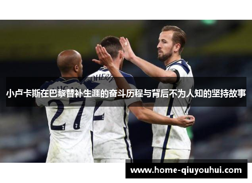 小卢卡斯在巴黎替补生涯的奋斗历程与背后不为人知的坚持故事